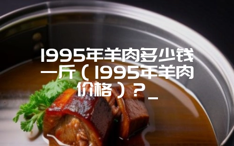 1995年羊肉多少钱一斤(1995年羊肉价格)?_-会东网