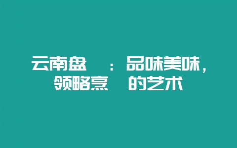 云南盘鲈：品味美味，领略烹饪的艺术-会东网