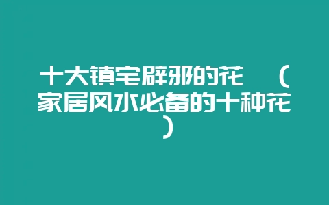 十大镇宅辟邪的花卉（家居风水必备的十种花）-会东网