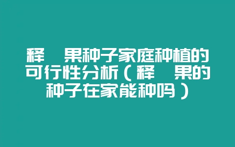 释迦果种子家庭种植的可行性分析（释迦果的种子在家能种吗）-会东网