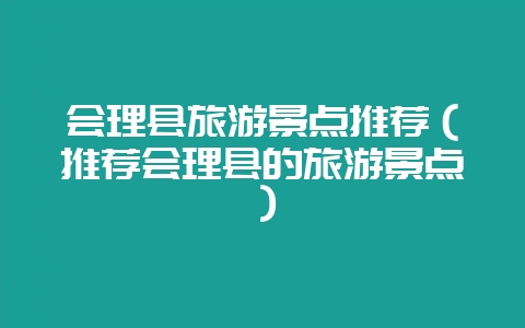 会理县旅游景点推荐（推荐会理县的旅游景点）-会东网
