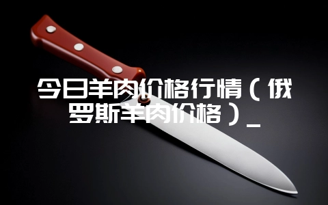 今日羊肉价格行情(俄罗斯羊肉价格)_-会东网