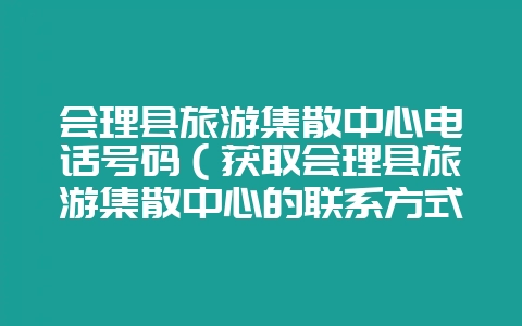 会理县旅游集散中心电话号码（获取会理县旅游集散中心的联系方式-会东网