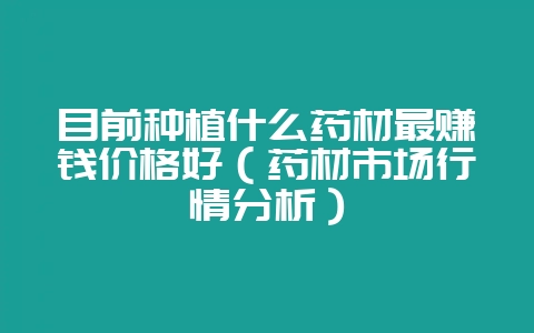 目前种植什么药材最赚钱价格好（药材市场行情分析）-会东网