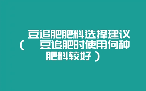 豇豆追肥肥料选择建议（豇豆追肥时使用何种肥料较好）-会东网