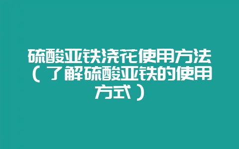 硫酸亚铁浇花使用方法(了解硫酸亚铁的使用方式)-会东网