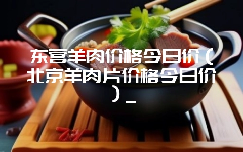 东营羊肉价格今日价（北京羊肉片价格今日价）_-会东网