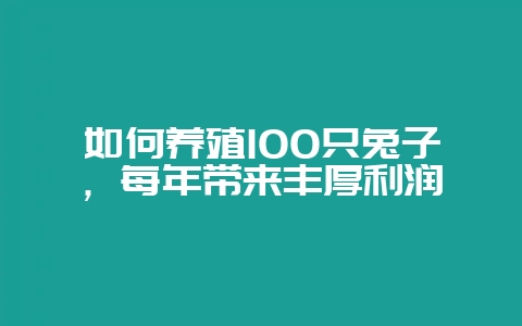 如何养殖100只兔子，每年带来丰厚利润-会东网