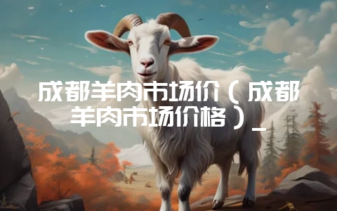 成都羊肉市场价(成都羊肉市场价格)_-会东网