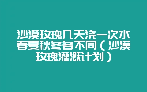 沙漠玫瑰几天浇一次水春夏秋冬各不同（沙漠玫瑰灌溉计划）-会东网