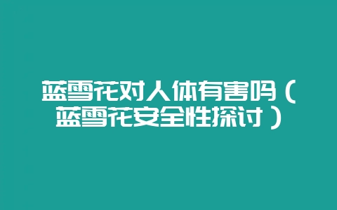 蓝雪花对人体有害吗（蓝雪花安全性探讨）-会东网