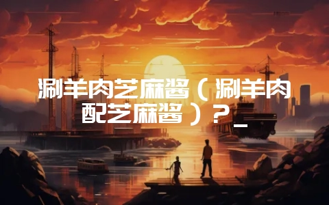 涮羊肉芝麻酱(涮羊肉配芝麻酱)?_-会东网