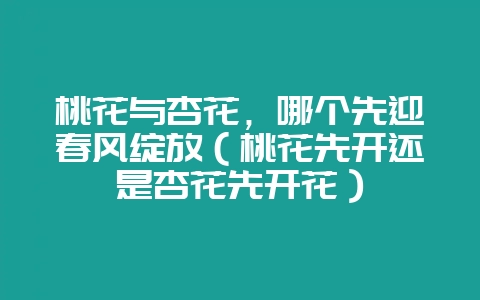 桃花与杏花,哪个先迎春风绽放(桃花先开还是杏花先开花)-会东网
