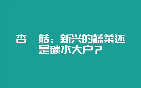 杏鲍菇：新兴的蔬菜还是碳水大户？-会东网