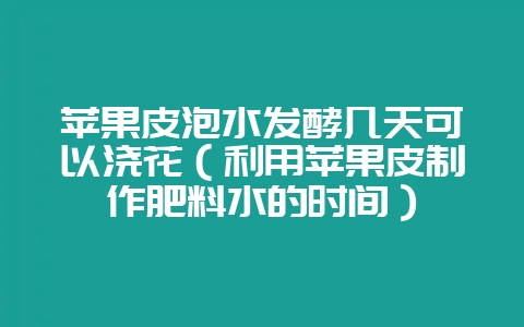 苹果皮泡水发酵几天可以浇花(利用苹果皮制作肥料水的时间)-会东网