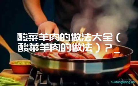 酸菜羊肉的做法大全（酸菜羊肉的做法）？_-会东网