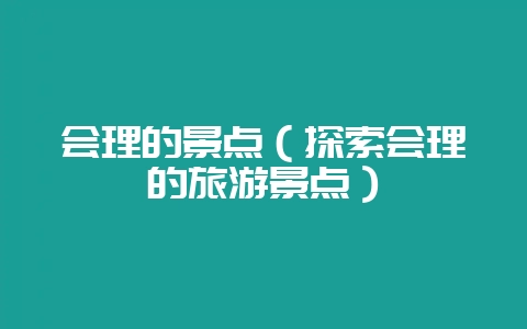 会理的景点(探索会理的旅游景点)-会东网