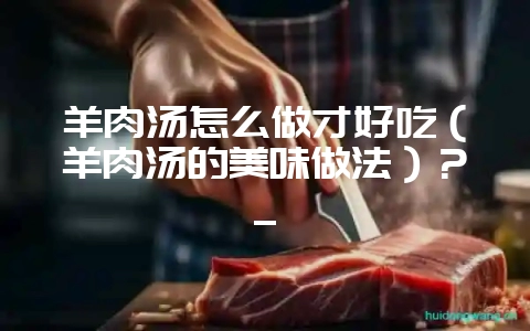 羊肉汤怎么做才好吃(羊肉汤的美味做法)?_-会东网