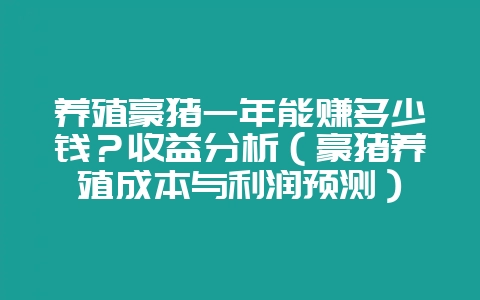 养殖豪猪一年能赚多少钱?收益分析(豪猪养殖成本与利润预测)-会东网