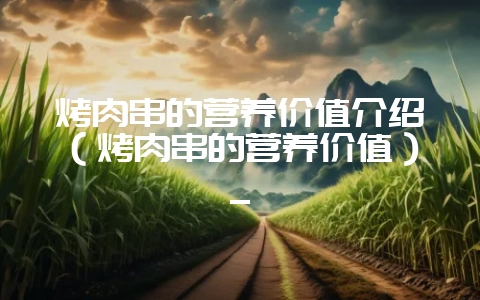 烤肉串的营养价值介绍(烤肉串的营养价值)_-会东网