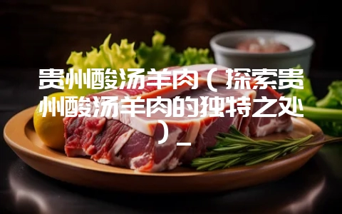 贵州酸汤羊肉(探索贵州酸汤羊肉的独特之处)_-会东网