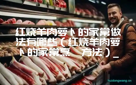 红烧羊肉萝卜的家常做法有哪些(红烧羊肉萝卜的家常烹饪方法)_-会东网