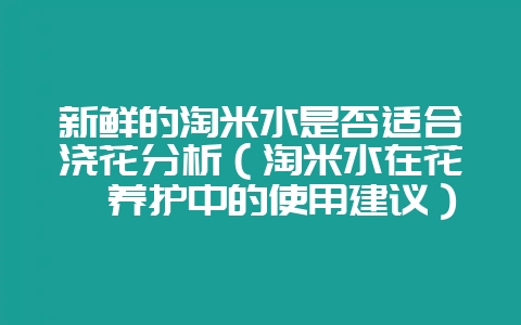 新鲜的淘米水是否适合浇花分析（淘米水在花卉养护中的使用建议）-会东网