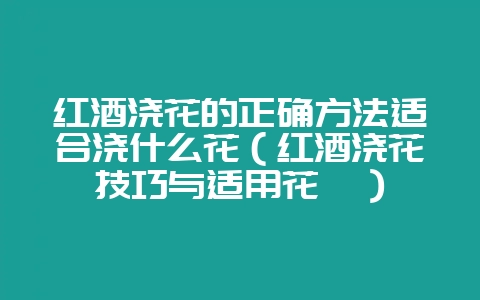 红酒浇花的正确方法适合浇什么花（红酒浇花技巧与适用花卉）-会东网