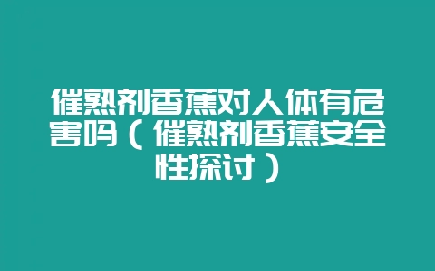 催熟剂香蕉对人体有危害吗（催熟剂香蕉安全性探讨）-会东网
