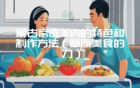 蒙古带皮羊肉的特色和制作方法(草原美食的魅力)_插图 蒙古带皮羊肉的特色和制作方法(草原美食的魅力)_插图