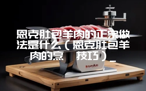 恩克肚包羊肉的正宗做法是什么（恩克肚包羊肉的烹饪技巧）_-会东网