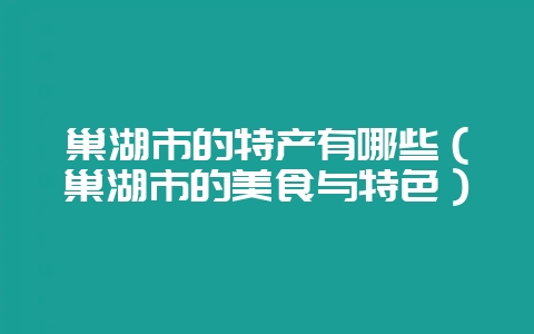 巢湖市的特产有哪些（巢湖市的美食与特色）-会东网