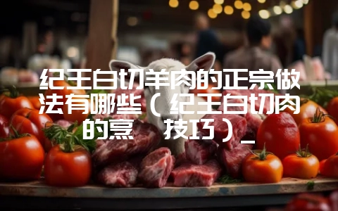 纪王白切羊肉的正宗做法有哪些（纪王白切肉的烹饪技巧）_-会东网