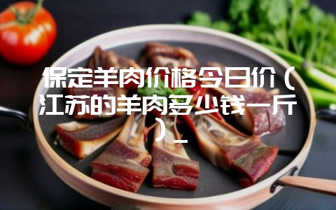 保定羊肉价格今日价(江苏的羊肉多少钱一斤)_-会东网