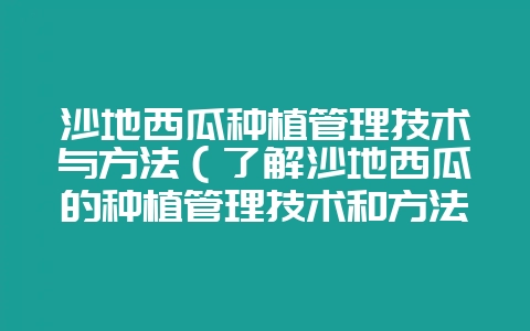 沙地西瓜种植管理技术与方法（了解沙地西瓜的种植管理技术和方法-会东网