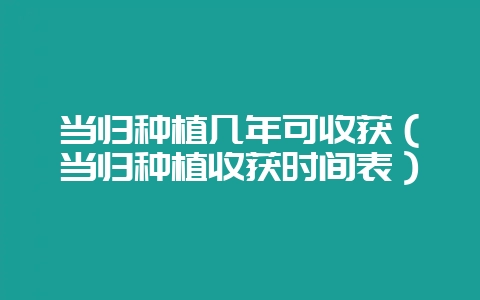 当归种植几年可收获（当归种植收获时间表）-会东网
