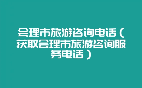 会理市旅游咨询电话（获取会理市旅游咨询服务电话）-会东网