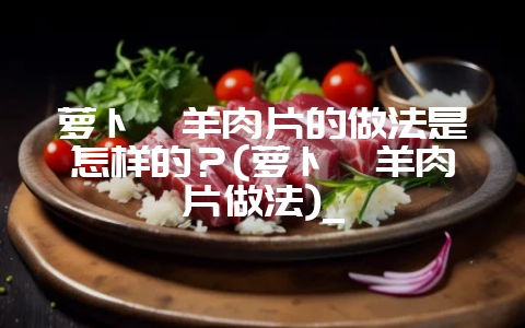 萝卜炖羊肉片的做法是怎样的?(萝卜炖羊肉片做法)_-会东网