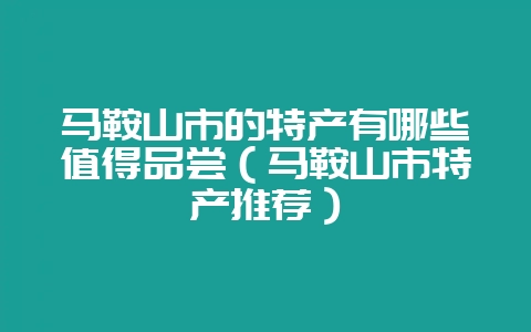 马鞍山市的特产有哪些值得品尝(马鞍山市特产推荐)-会东网