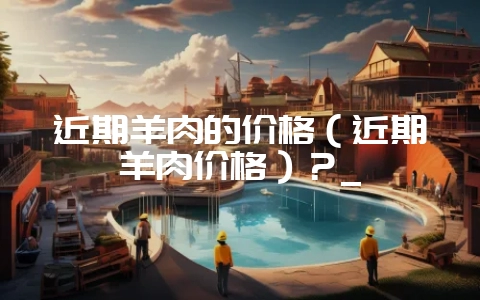 近期羊肉的价格(近期羊肉价格)?_-会东网