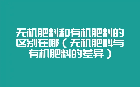 无机肥料和有机肥料的区别在哪（无机肥料与有机肥料的差异）-会东网