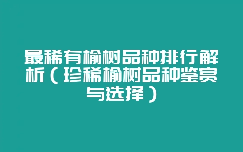 最稀有榆树品种排行解析(珍稀榆树品种鉴赏与选择)-会东网