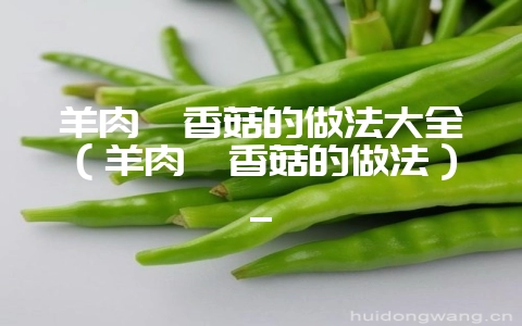 羊肉炖香菇的做法大全(羊肉炖香菇的做法)_-会东网