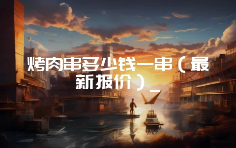 烤肉串多少钱一串(最新报价)_-会东网