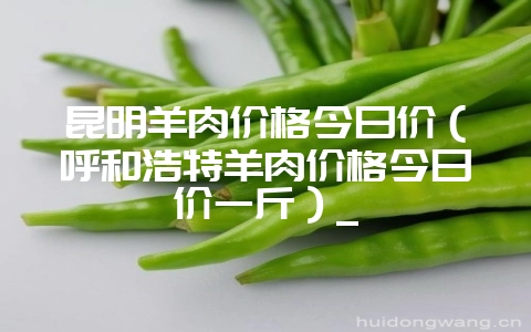 昆明羊肉价格今日价(呼和浩特羊肉价格今日价一斤)_-会东网