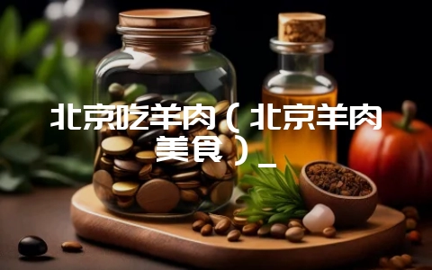 北京吃羊肉（北京羊肉美食）_-会东网