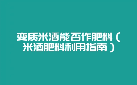 变质米酒能否作肥料（米酒肥料利用指南）-会东网