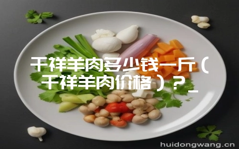 千祥羊肉多少钱一斤(千祥羊肉价格)?_-会东网
