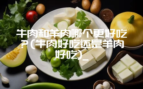 牛肉和羊肉哪个更好吃?(牛肉好吃还是羊肉好吃)_-会东网