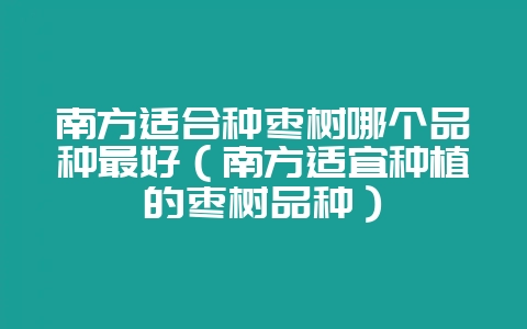 南方适合种枣树哪个品种最好(南方适宜种植的枣树品种)-会东网